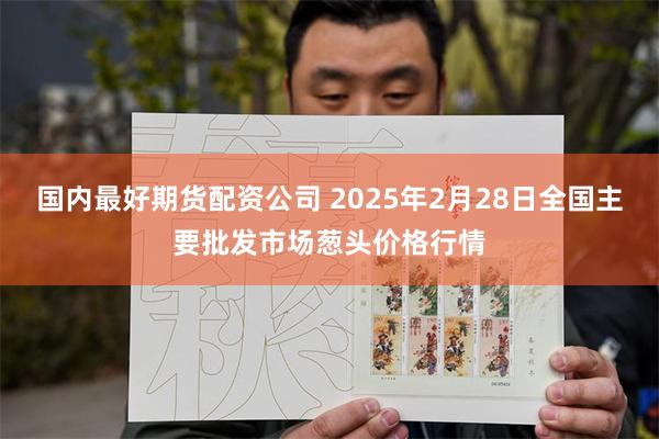 国内最好期货配资公司 2025年2月28日全国主要批发市场葱头价格行情