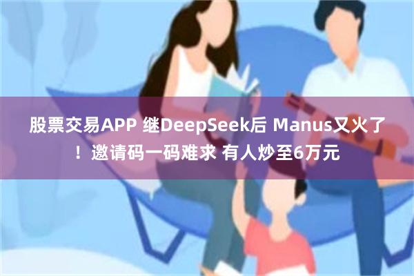 股票交易APP 继DeepSeek后 Manus又火了！邀请码一码难求 有人炒至6万元