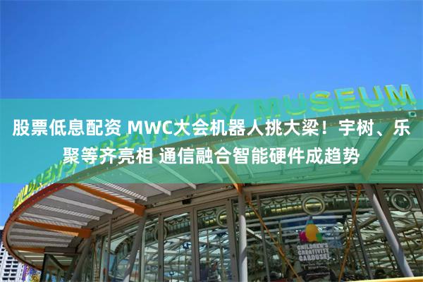 股票低息配资 MWC大会机器人挑大梁！宇树、乐聚等齐亮相 通信融合智能硬件成趋势