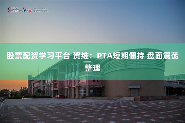 股票配资学习平台 贺维：PTA短期僵持 盘面震荡整理